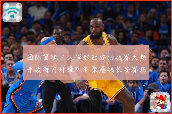 国际篮联三人篮球西安挑战赛火热开战海内外强队齐聚鏖战长安赛场复盘：最新赛事动态与深度分析