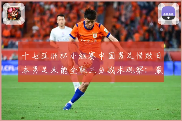 十七亚洲杯小组赛中国男足惜败日本男足未能全取三分战术观察：最新赛事动态与深度分析