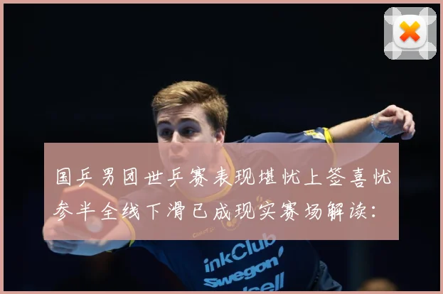 国乒男团世乒赛表现堪忧上签喜忧参半全线下滑已成现实赛场解读：最新赛事动态与深度分析
