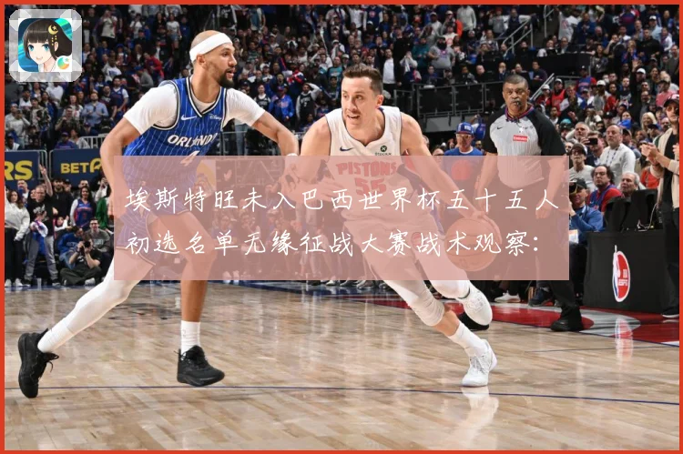 埃斯特旺未入巴西世界杯五十五人初选名单无缘征战大赛战术观察：最新赛事动态与深度分析