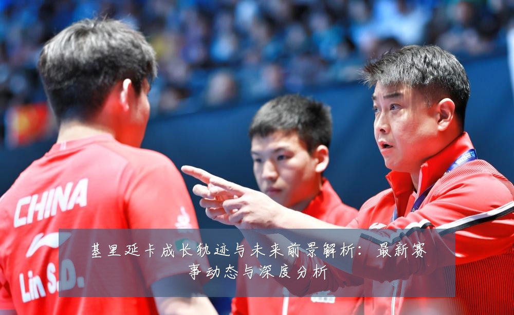 基里延卡成长轨迹与未来前景解析：最新赛事动态与深度分析
