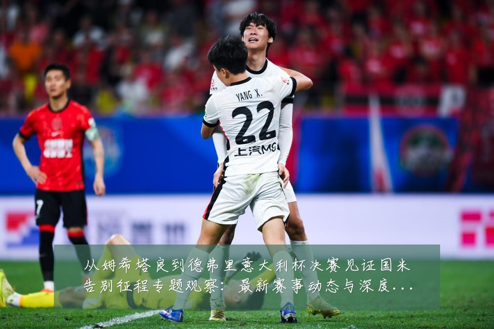 从姆希塔良到德弗里意大利杯决赛见证国米告别征程专题观察:最新赛事动态与深度分析